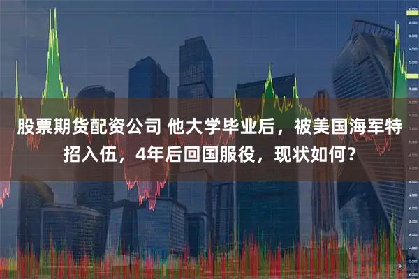 股票期货配资公司 他大学毕业后，被美国海军特招入伍，4年后回国服役，现状如何？