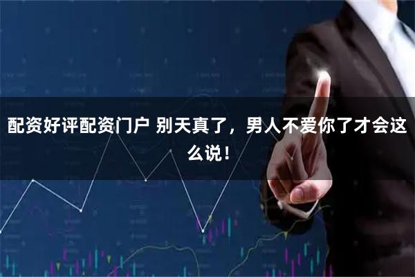 配资好评配资门户 别天真了，男人不爱你了才会这么说！