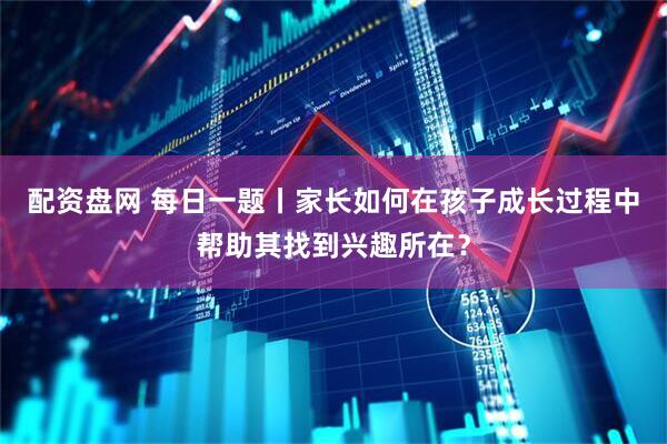配资盘网 每日一题丨家长如何在孩子成长过程中帮助其找到兴趣所在？