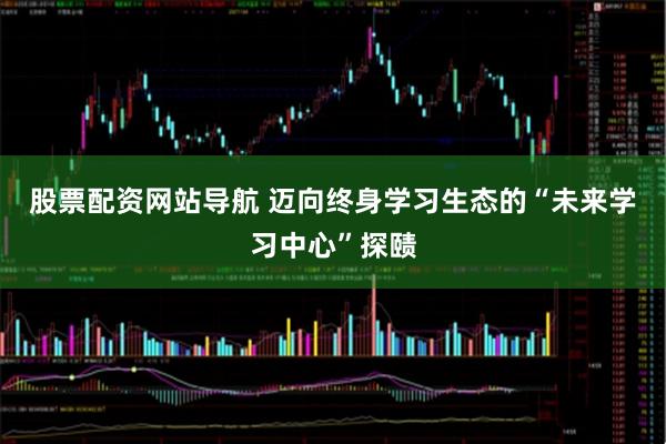 股票配资网站导航 迈向终身学习生态的“未来学习中心”探赜