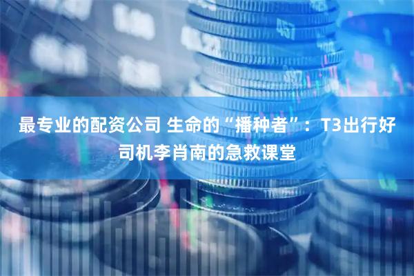 最专业的配资公司 生命的“播种者”：T3出行好司机李肖南的急救课堂