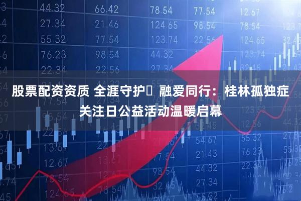 股票配资资质 全涯守护・融爱同行：桂林孤独症关注日公益活动温暖启幕