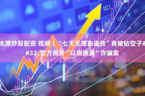 太原炒股配资 视频丨“七天无理由退货”竟被钻空子 警方揭开“以假换真”诈骗案