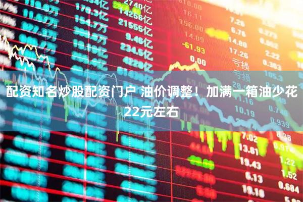 配资知名炒股配资门户 油价调整！加满一箱油少花22元左右