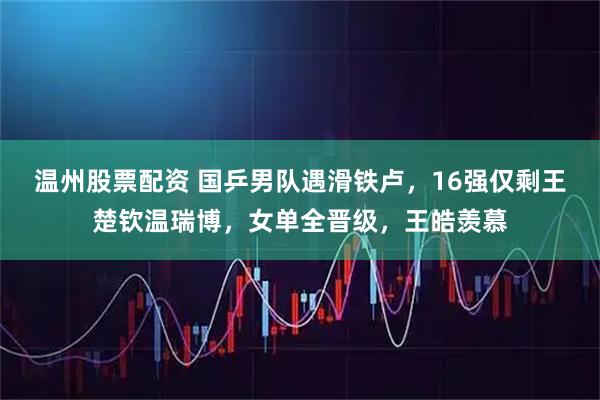 温州股票配资 国乒男队遇滑铁卢，16强仅剩王楚钦温瑞博，女单全晋级，王皓羡慕