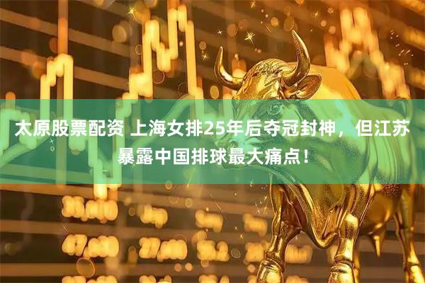 太原股票配资 上海女排25年后夺冠封神，但江苏暴露中国排球最大痛点！