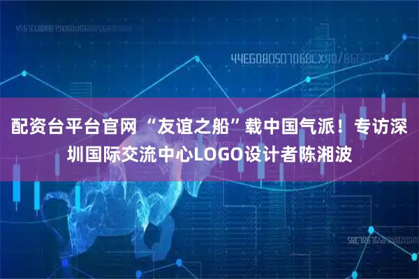 配资台平台官网 “友谊之船”载中国气派！专访深圳国际交流中心LOGO设计者陈湘波