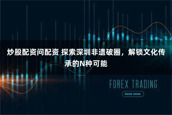 炒股配资问配资 探索深圳非遗破圈，解锁文化传承的N种可能