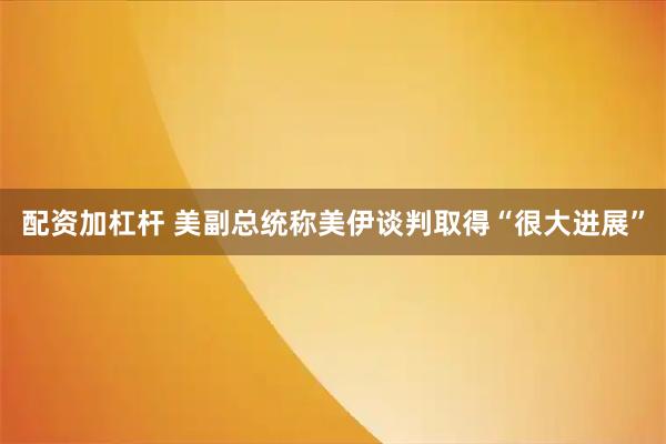配资加杠杆 美副总统称美伊谈判取得“很大进展”