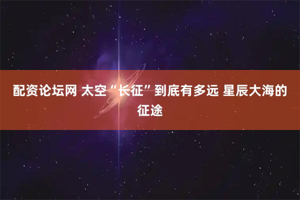 配资论坛网 太空“长征”到底有多远 星辰大海的征途