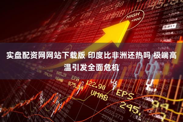 实盘配资网网站下载版 印度比非洲还热吗 极端高温引发全面危机
